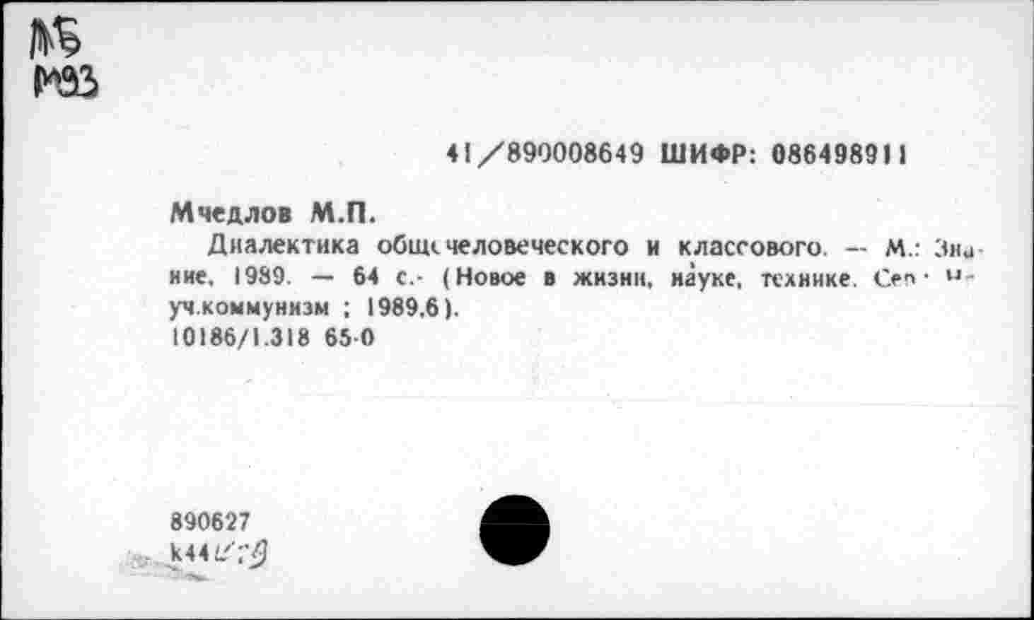 ﻿41/890008649 ШИФР: 086498911
Мчедлов М.П.
Диалектика общечеловеческого и классового. — м.: : ние, 1989. — 64 с,- (Новое в жизни, науке, технике Сеп • уч.коммунизм ; 1989,6).
10186/1.318 65 0
890627
к441/Г'